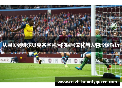 从黑贝到维尔贝克名字背后的绰号文化与人物形象解析