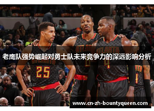 老鹰队强势崛起对勇士队未来竞争力的深远影响分析 老鹰队强势崛起对勇士队未来竞争力的深远影响分析