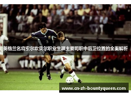 英格兰名将索尔坎贝尔职业生涯主要司职中后卫位置的全面解析 英格兰名将索尔坎贝尔职业生涯主要司职中后卫位置的全面解析