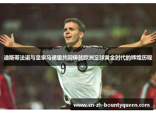 迪斯蒂法诺与皇家马德里共同铸就欧洲足球黄金时代的辉煌历程