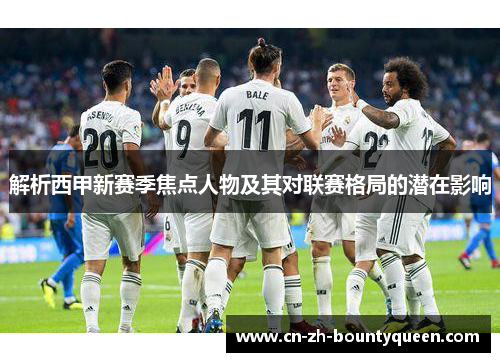 解析西甲新赛季焦点人物及其对联赛格局的潜在影响 解析西甲新赛季焦点人物及其对联赛格局的潜在影响