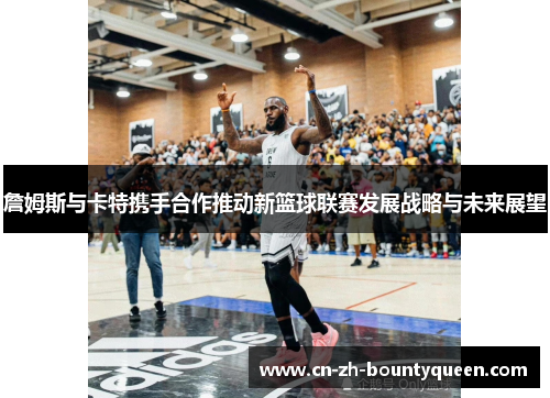 詹姆斯与卡特携手合作推动新篮球联赛发展战略与未来展望 詹姆斯与卡特携手合作推动新篮球联赛发展战略与未来展望