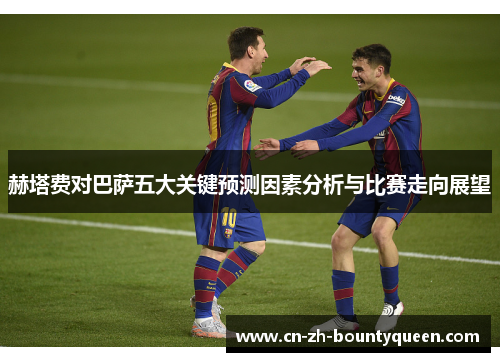赫塔费对巴萨五大关键预测因素分析与比赛走向展望 赫塔费对巴萨五大关键预测因素分析与比赛走向展望