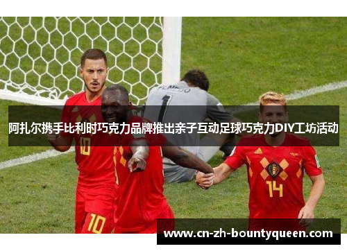 阿扎尔携手比利时巧克力品牌推出亲子互动足球巧克力DIY工坊活动