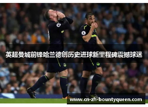 英超曼城前锋哈兰德创历史进球新里程碑震撼球迷 英超曼城前锋哈兰德创历史进球新里程碑震撼球迷