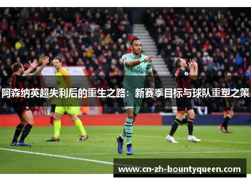 阿森纳英超失利后的重生之路：新赛季目标与球队重塑之策