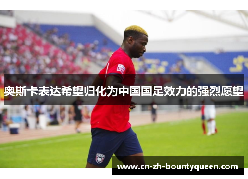 奥斯卡表达希望归化为中国国足效力的强烈愿望